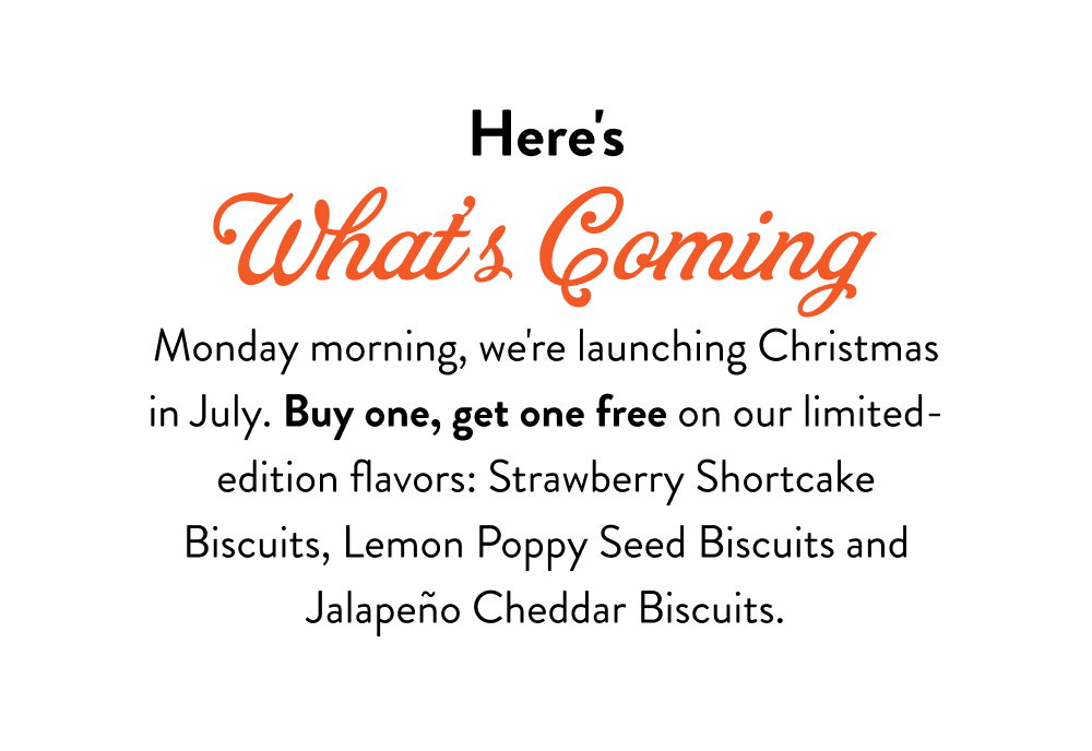 Here's What's Coming. Monday morning, we're launching Christmas in July. Buy one, get one free on our limited-edition flavors: Strawberry Shortcake Biscuits, Lemon Poppy Seed Biscuits, Pumpkin Biscuits (back this summer only, gone when fall restocking begins), Jalapeño Cheddar Biscuits, and Everything Crackers.