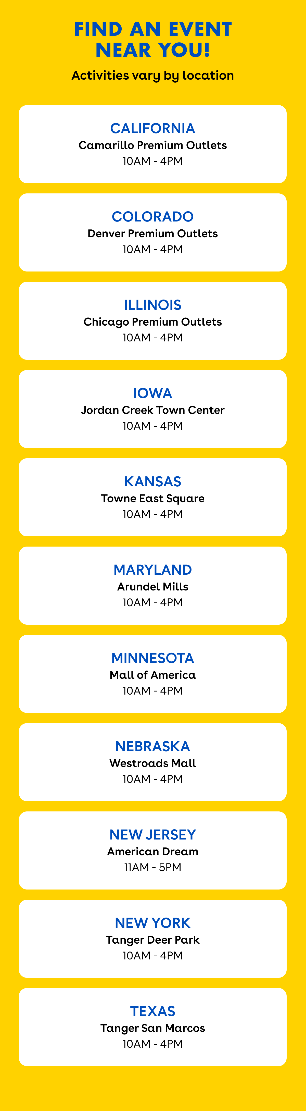 Graphic with a bright yellow background and the headline "Find an Event Near You!" followed by "Activities vary by location." White rounded cards list participating locations and event times: * California – Camarillo Premium Outlets, 10 AM–4 PM * Colorado – Denver Premium Outlets, 10 AM–4 PM * Illinois – Chicago Premium Outlets, 10 AM–4 PM * Iowa – Jordan Creek Town Center, 10 AM–4 PM * Kansas – Towne East Square, 10 AM–4 PM * Maryland – Arundel Mills, 10 AM–4 PM * Minnesota – Mall of America, 10 AM–4 PM * Nebraska – Westroads Mall, 10 AM–4 PM * New Jersey – American Dream, 11 AM–5 PM * New York – Tanger Deer Park, 10 AM–4 PM * Texas – Tanger San Marcos, 10 AM–4 PM
