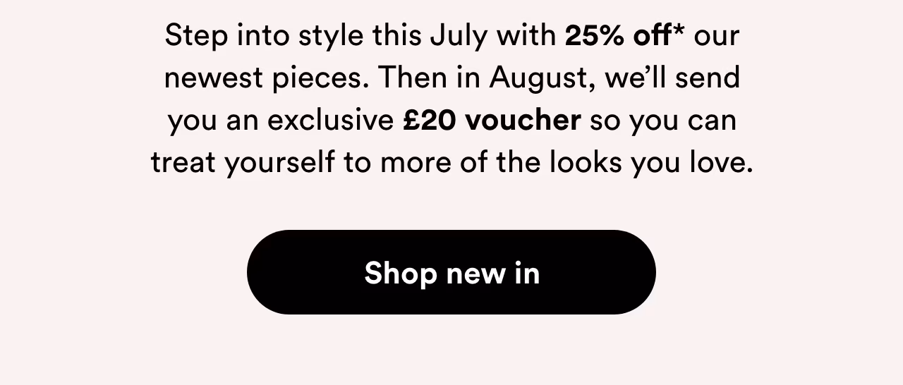 Step into style this July with 25% off* our newest pieces. Shop new in