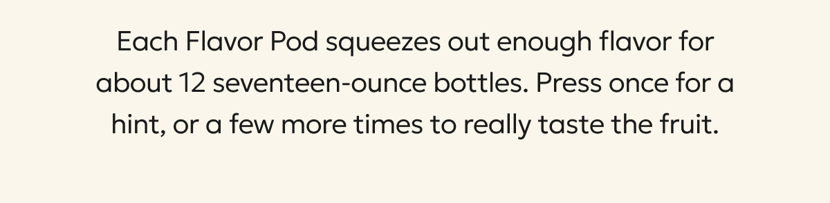 Each Flavor Pod squeezes out enough flavor for about 12 seventeen-ounce bottles. Press once for a hint, or a few more times to really taste the fruit.