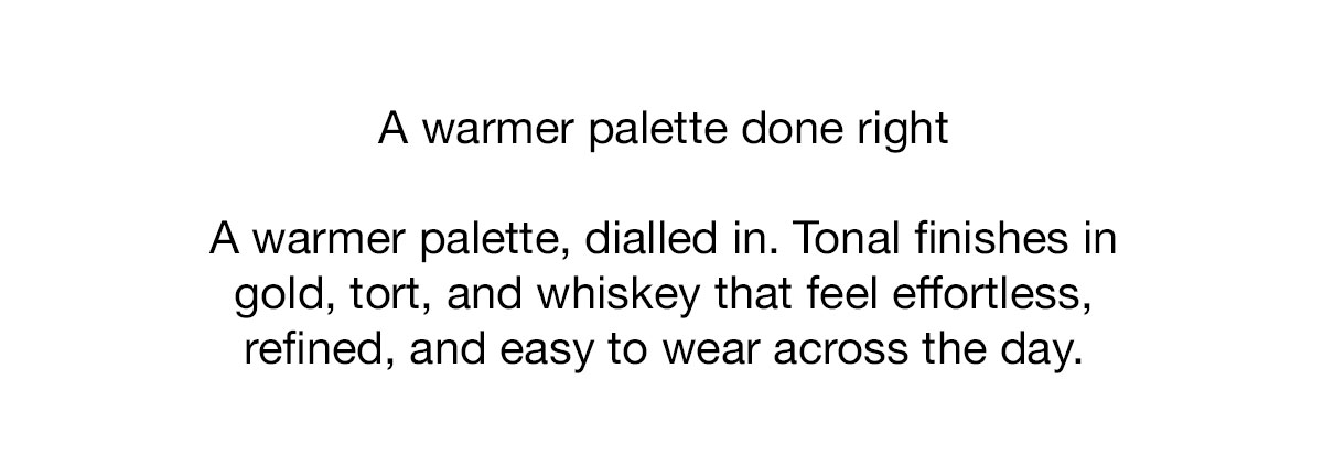 A warmer palette, dialled in. Tonal finishes in gold, tort, and whiskey that feel effortless, refined, and easy to wear across the day.
