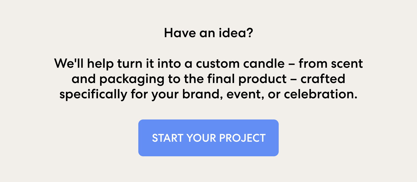 Have an idea?  We'll help turn it into a custom candle – from scent and packaging to the final product – crafted specifically for your brand, event, or celebration.