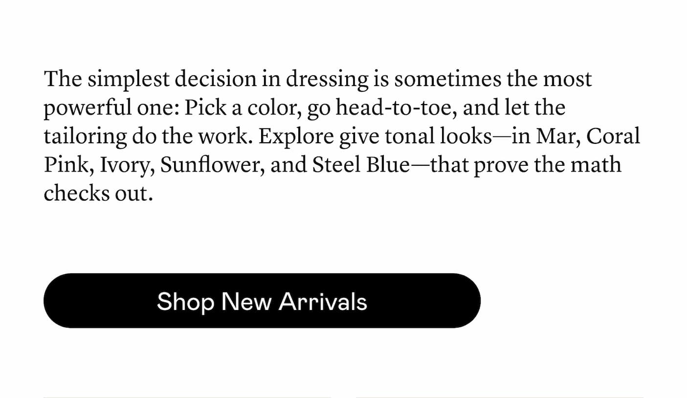 The simplest decision in dressing is sometimes the most powerful one: Pick a color, go head-to-toe, and let the tailoring do the work. Explore give tonal looks—in Mar, Coral Pink, Ivory, Sunflower, and Steel Blue—that prove the math checks out.