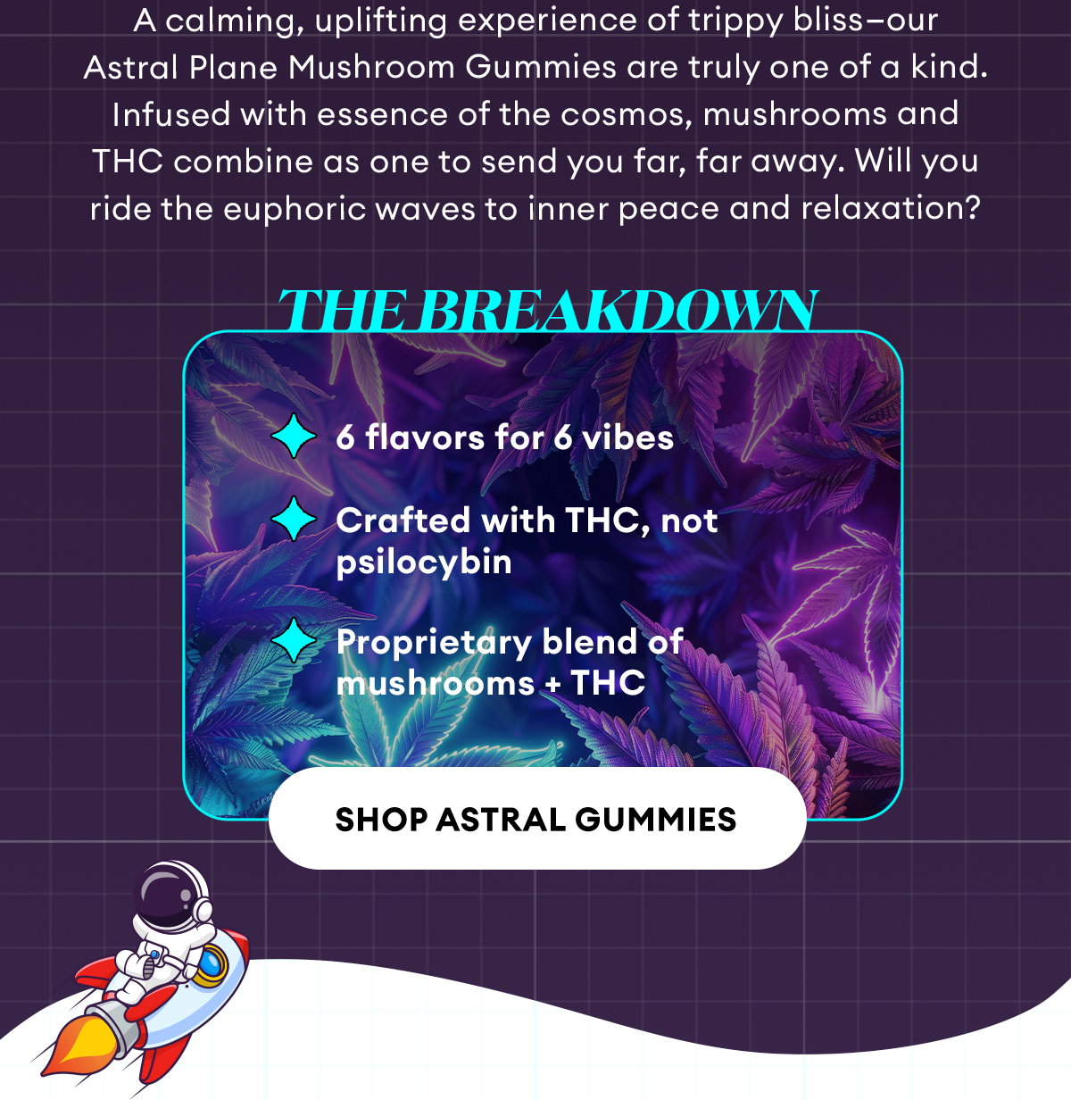 A calming, uplifting experience of trippy bliss—our Astral Plane Mushroom Gummies are truly one of a kind. Infused with essence of the cosmos, mushrooms and THC combine as one to send you far, far away. Will you ride the euphoric waves to inner peace and relaxation? | The Breakdown | 6 flavors for 6 vibes, Crafted with THC (not psilocybin), Proprietary blend of mushrooms + THC | Shop Astral Gummies