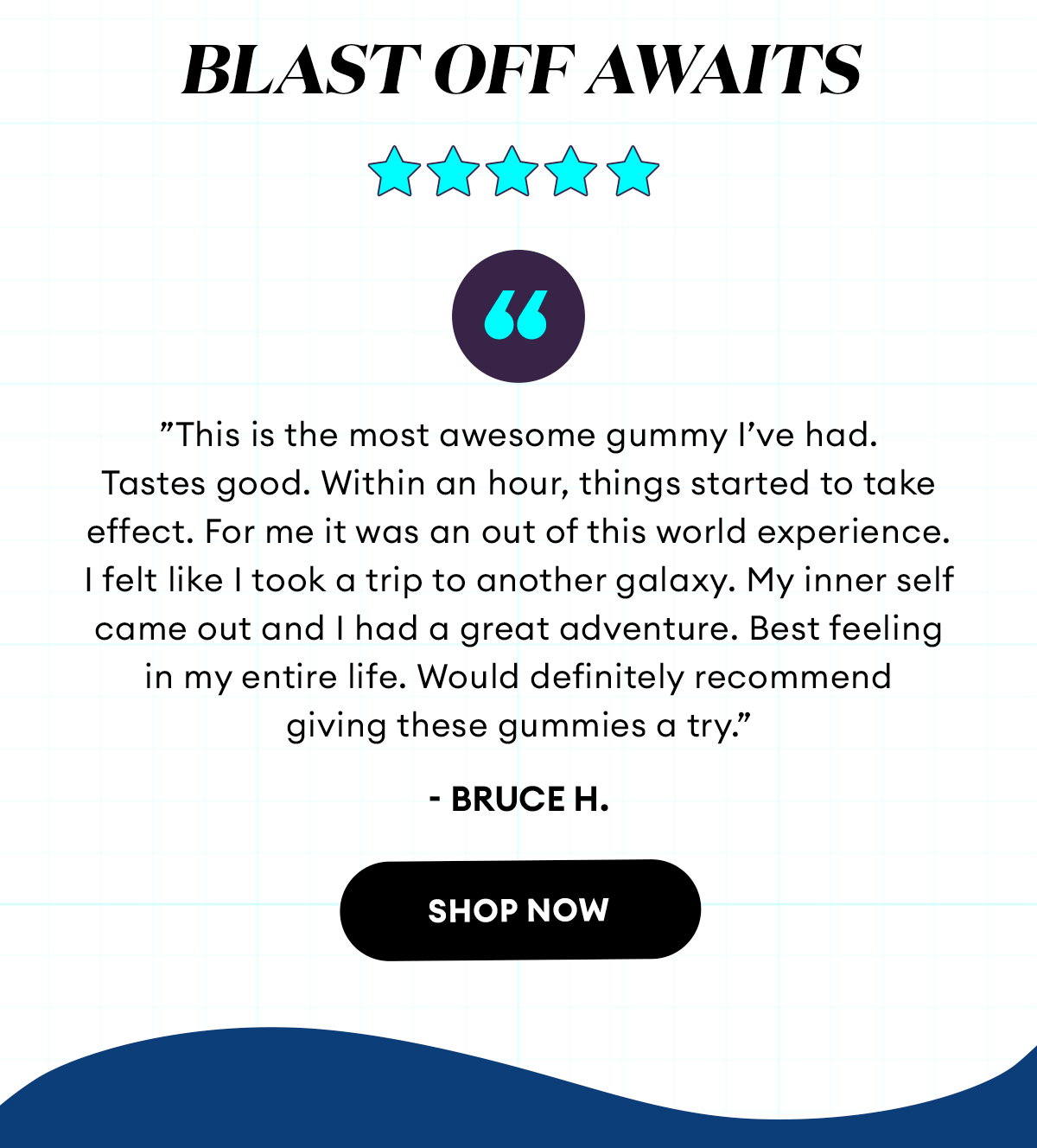 Blast Off Awaits | 5 Star Review | Totally Awesome ”This is the most awesome gummy I’ve had. Tastes good. Within an hour, things started to take effect. For me it was an out of this world experience. I felt like I took a trip to another galaxy. My inner self came out and I had a great adventure. Best feeling in my entire life. Would definitely recommend giving these gummies a try.” - Bruce H. | Verified Buyer | Shop Now