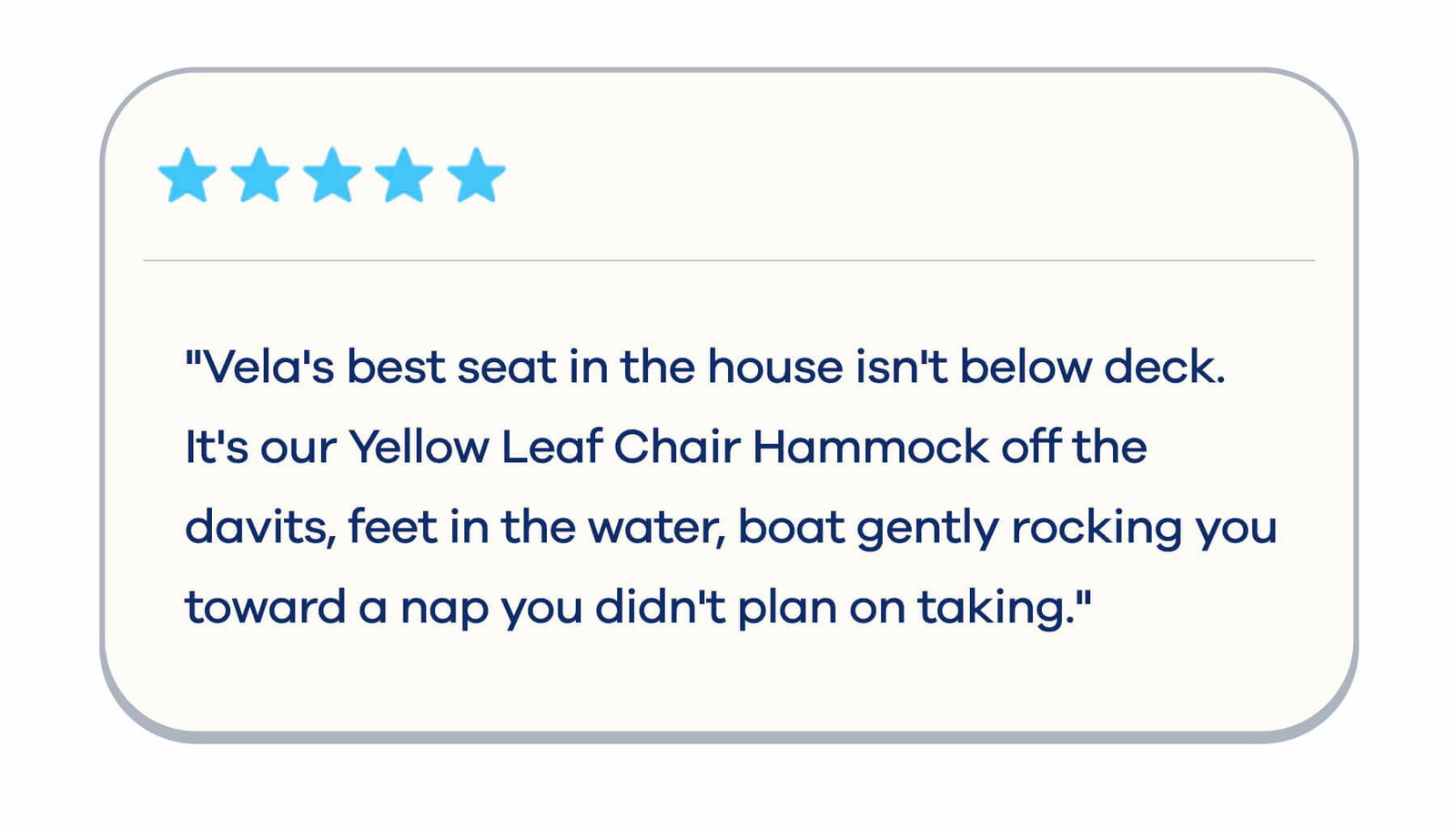 "Vela's best seat in the house isn't below deck. It's our Yellow Leaf Chair Hammock off the davits, feet in the water, boat gently rocking you toward a nap you didn't plan on taking."