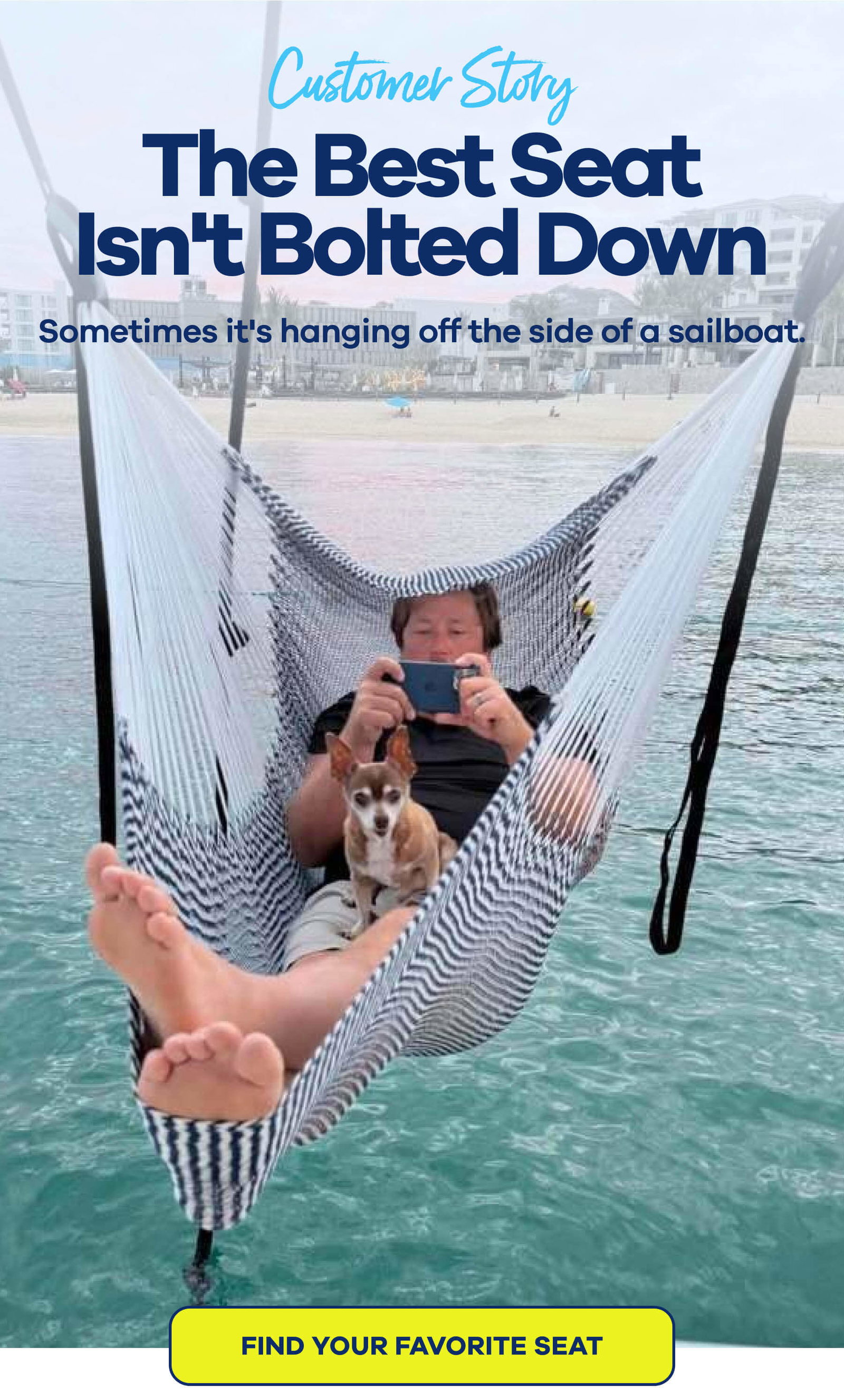 CUSTOMER STORY The Best Seat Isn't Bolted Down Sometimes it's hanging off the side of a sailboat. FIND YOUR FAVORITE SEAT
