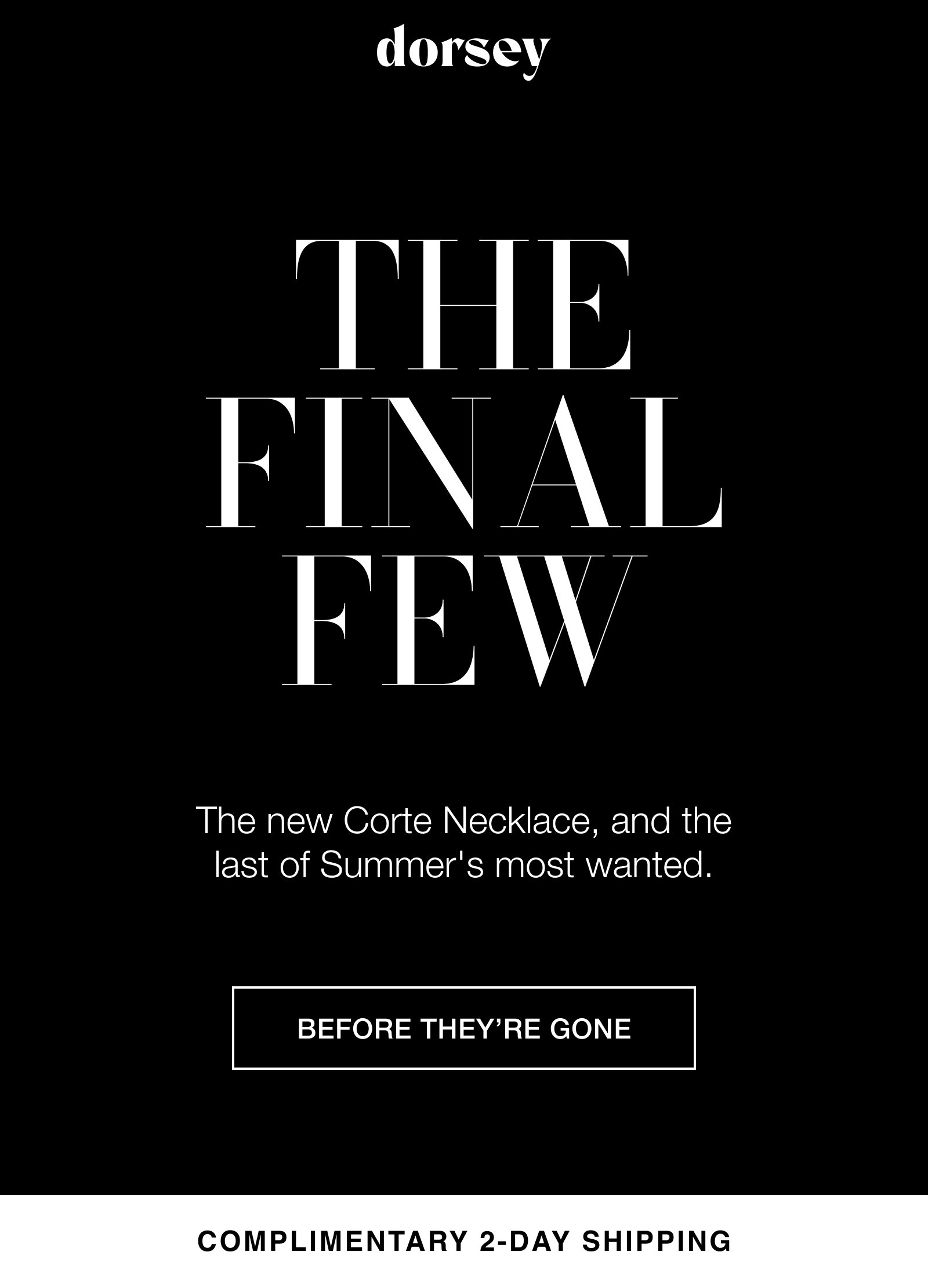 THE FINAL FEW The new Corte Necklace, and the last of Summer's most wanted. BEFORE THEY’RE GONE COMPLIMENTARY 2-DAY SHIPPING