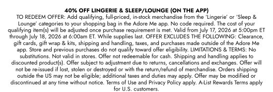 40 percent OFF LINGERIE and SLEEP/LOUNGE (ON THE APP) TO REDEEM OFFER: Add qualifying, full-priced, in-stock merchandise from the LINGERIE or SLEEP and LOUNGE categories to your shopping bag in the Adore Me app. No code required. The cost of your qualifying item(s) will be adjusted once purchase requirement is met. Valid from July 17, 2026 at 5:00pm ET through July 18, 2026 at 6:00am ET. While supplies last. OFFER EXCLUDES THE FOLLOWING: Clearance, gift cards, gift wrap and kits, shipping and handling, taxes, and purchases made outside of the Adore Me app. Store and previous purchases do not qualify toward offer eligibility. LIMITATIONS and TERMS: No substitutions. Not valid in stores. Offer not redeemable for cash. Shipping and handling applies to discounted product(s). Offer subject to adjustment due to returns, cancellations and exchanges. Offer will not be re-issued if lost, stolen or destroyed or with the return/refund of merchandise. Orders shipping outside the US may not be eligible; additional taxes and duties may apply. Offer may be modified or discontinued at any time without notice. Terms of Use and Privacy Policy apply. A-List Rewards Terms apply for U.S. customers.
