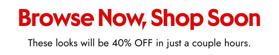 Browse Now, Shop Soon. These looks will be 40 percent OFF in just a couple hours.