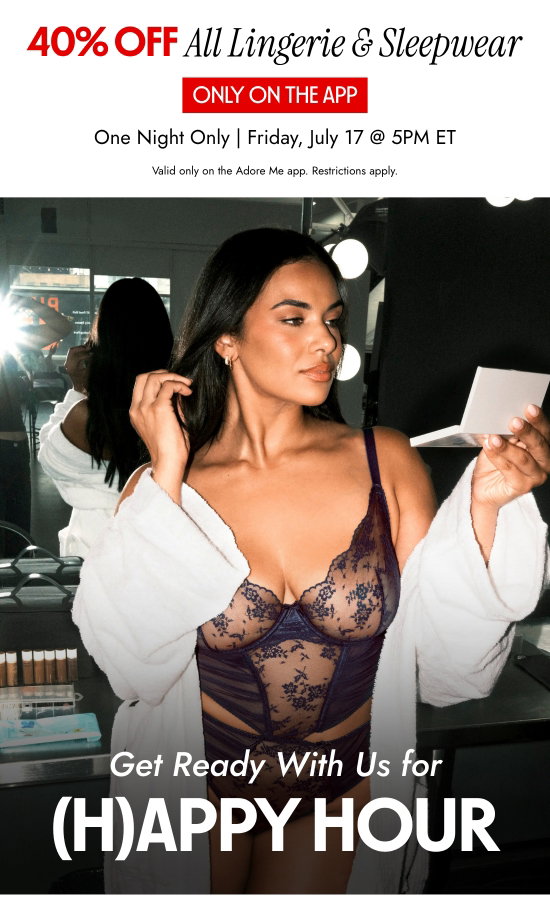 40 percent OFFAll Lingerie and Sleepwear Only On the App. One Night Only - Friday, July 17 at 5PM ET. Valid only on the Adore Me app. Restrictions apply. Get Ready With Us for HAPPY HOUR.