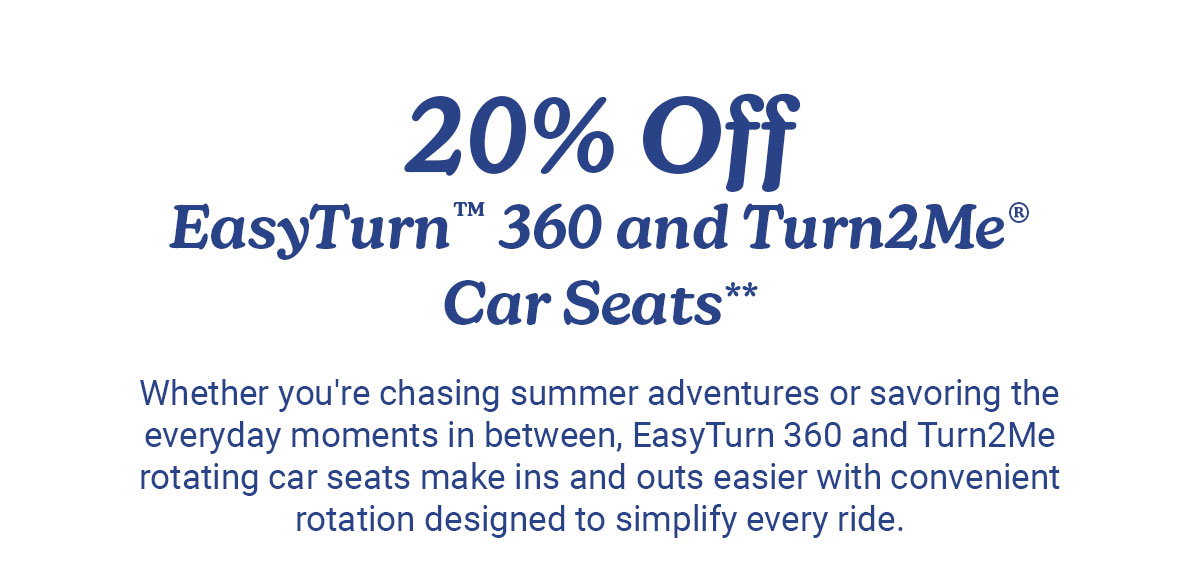 20% Off EasyTurn 360 and Turn2Me Car Seats. Whether you're chasing summer adventures or savoring the everyday moments in between, EasyTurn 360 and Turn2Me rotating car seats make ins and outs easier with convenient rotation designed to simplify every ride.