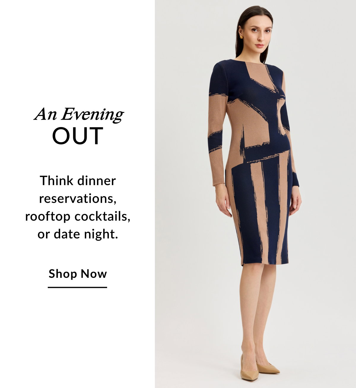 AN EVENING OUT - Think dinner reservations, rooftop cocktails, or date night. SHOP NOW >>