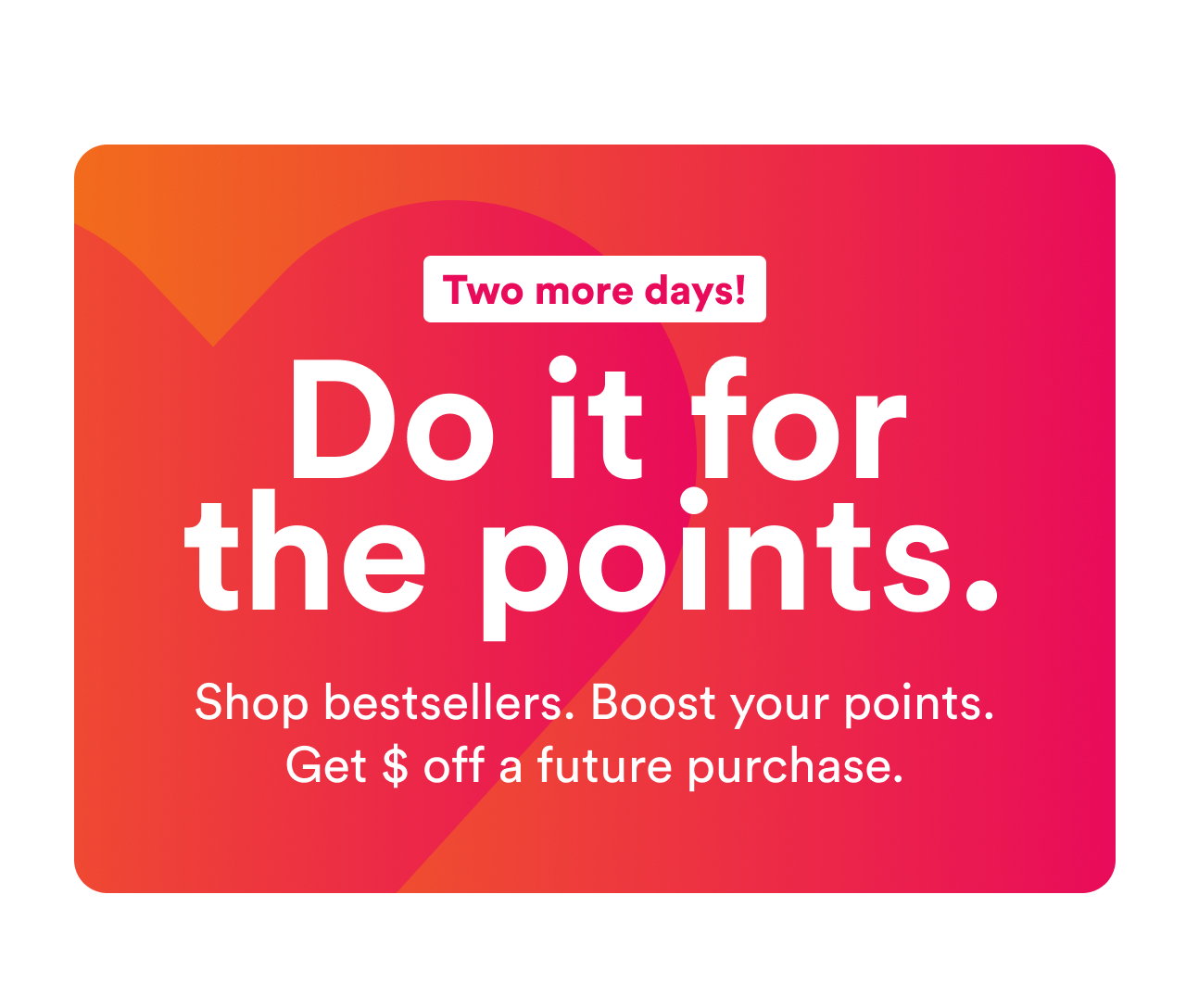 Two more days! | Do it for the points. | Shop bestsellers. Boost your points. Get $ off a future purchase. | Shop now
