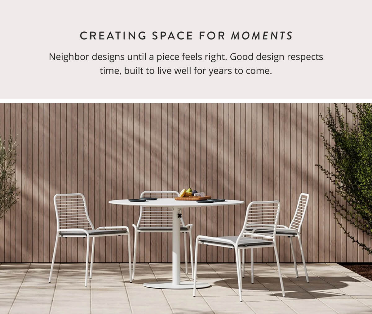 Creating space for moments. Neighbor designs until a piece feels right. Good design respects time, built to live well for years to come.