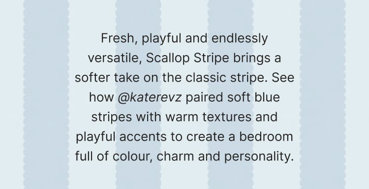Fresh, playful and endlessly versatile, Scallop Stripe brings a softer take on the classic stripe. See how @katerevz paired soft blue stripes with warm textures and playful accents to create a bedroom full of colour, charm and personality.