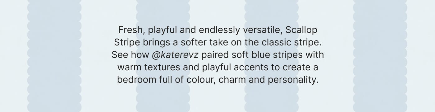 Fresh, playful and endlessly versatile, Scallop Stripe brings a softer take on the classic stripe. See how @katerevz paired soft blue stripes with warm textures and playful accents to create a bedroom full of colour, charm and personality.