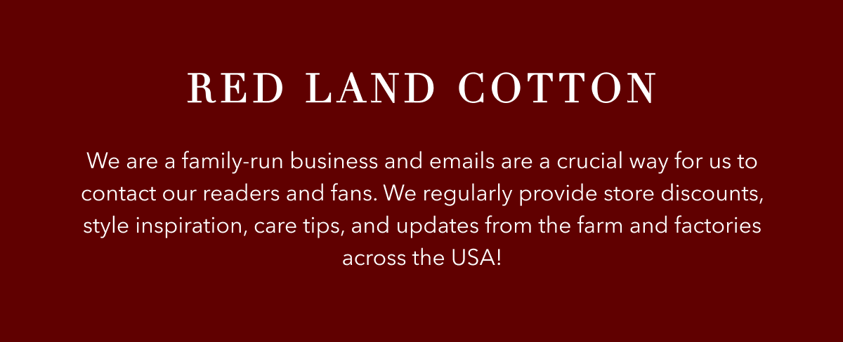 Red Land Cotton is a family-run business and emails are a crucial way for us to contact out readers and fans. We regularly provide store discounts, style inspiration, care tips, and updates from the farm and factories across the USA!