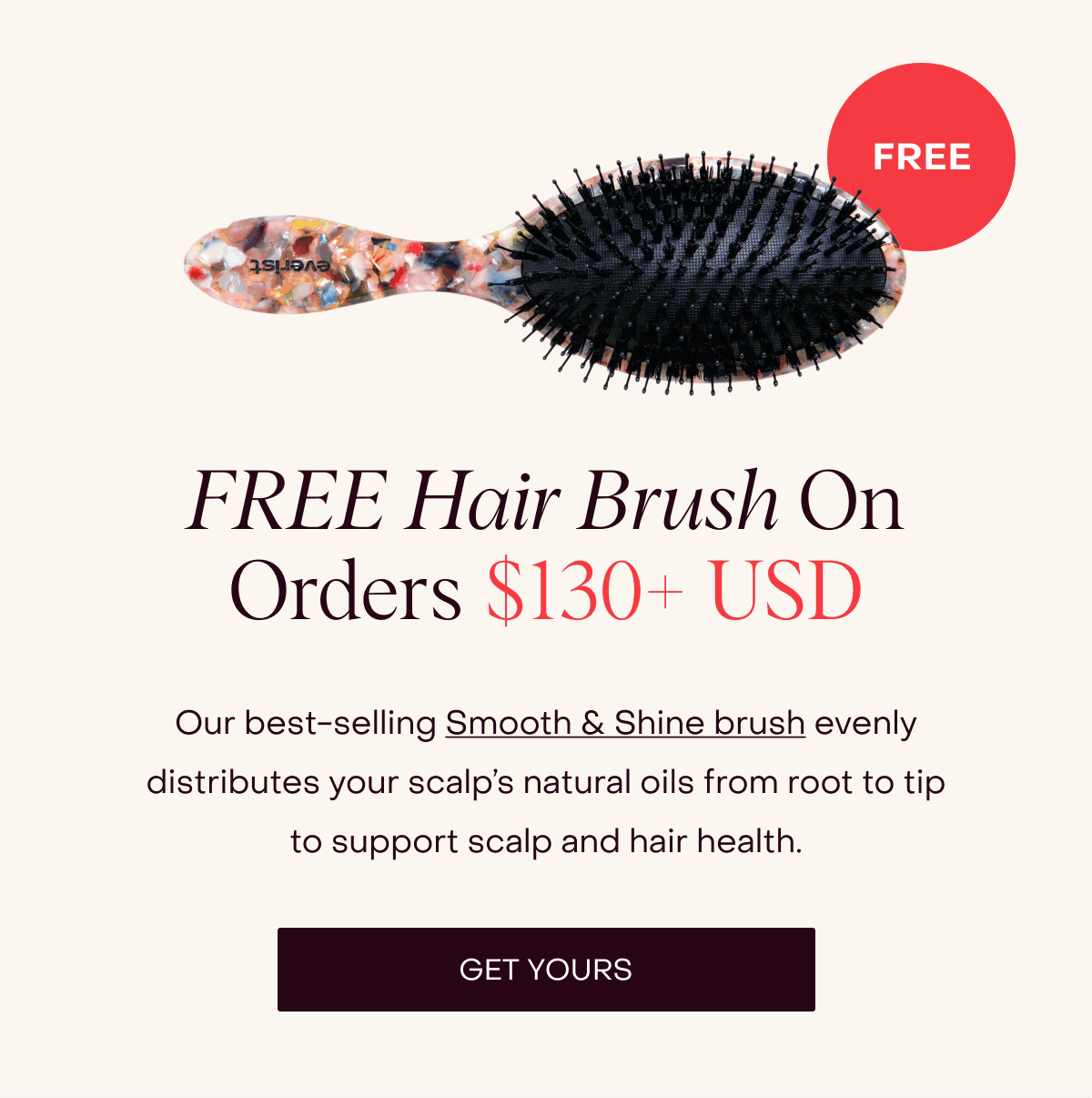 FREE Hair Brush On Orders $130+ USD Our best-selling Smooth & Shine brush evenly distributes your scalp’s natural oils from root to tip to support scalp and hair health. [GET YOURS]