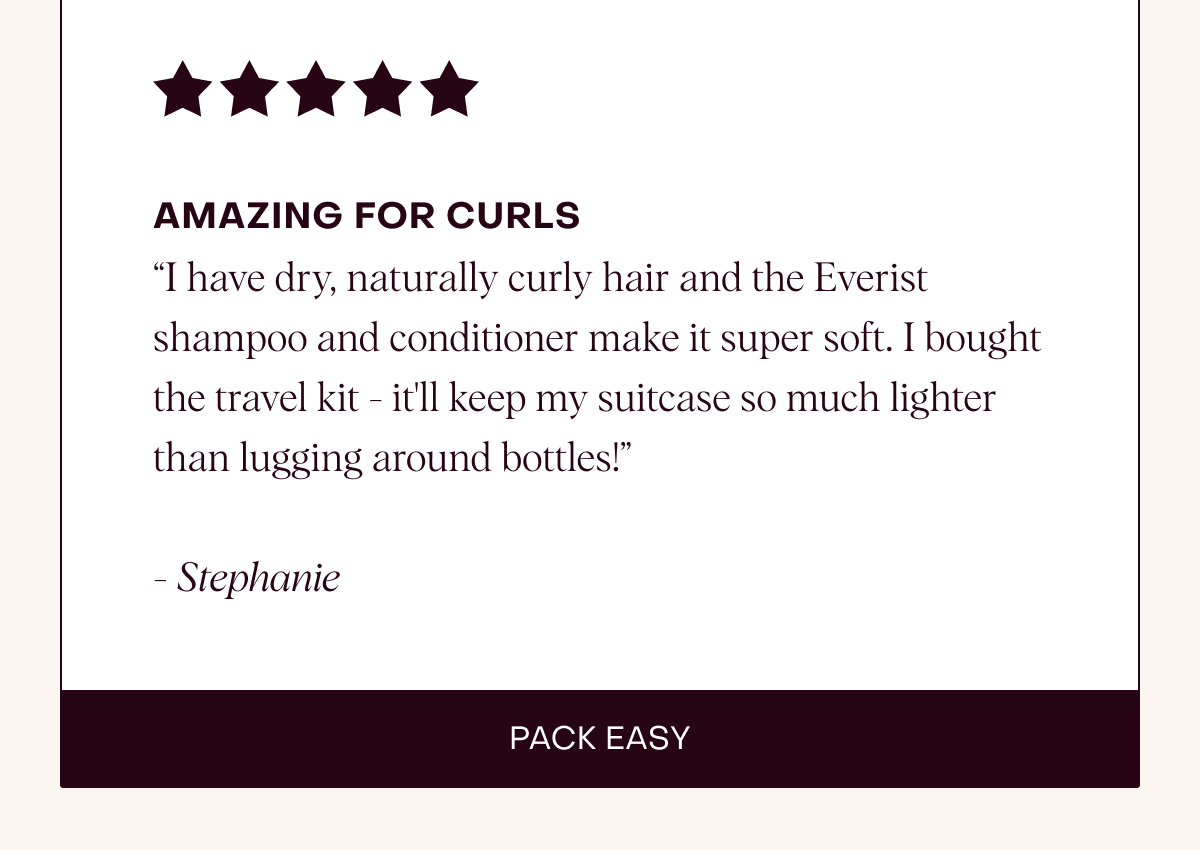 Amazing for Curls “I have dry, naturally curly hair and the Everist shampoo and conditioner make it super soft. I bought the travel kit - it'll keep my suitcase so much lighter than lugging around bottles!”  - Stephanie
