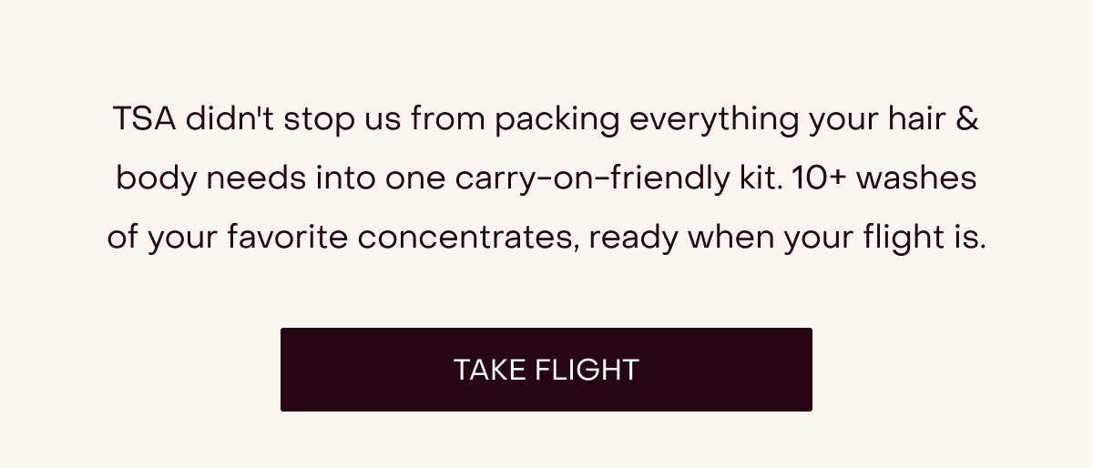 TSA didn't stop us from packing everything your hair & body needs into one carry-on-friendly kit. 10+ washes of your favorite concentrates, ready when your flight is. [TAKE FLIGHT]