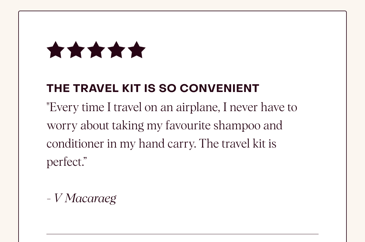 The Travel Kit is so convenient: "Every time I travel on an airplane, I never have to worry about taking my favourite shampoo and conditioner in my hand carry. The travel kit is perfect.”  - V Macaraeg