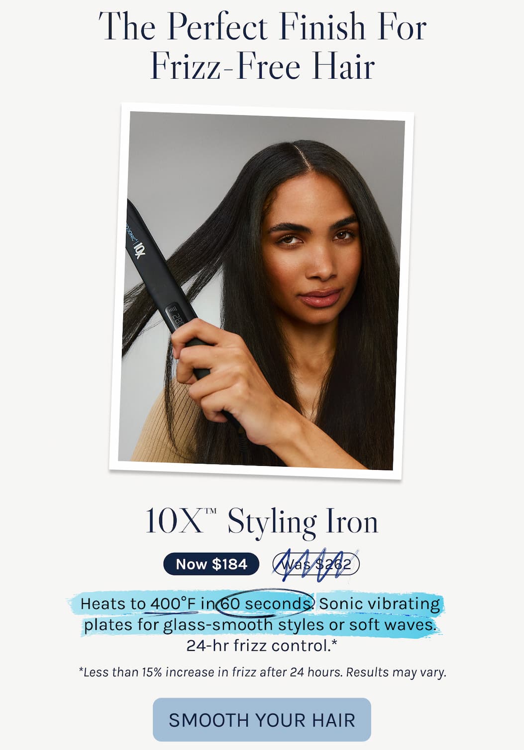 The Perfect Finish For Frizz-Free Hair - 10X™ Styling Iron - Heats to 400°F in 60 seconds. Sonic vibrating  plates for glass-smooth styles or soft waves.  24-hr frizz control.*  *Less than 15% increase in frizz after 24 hours. Results may vary.. - Smooth Your Hair