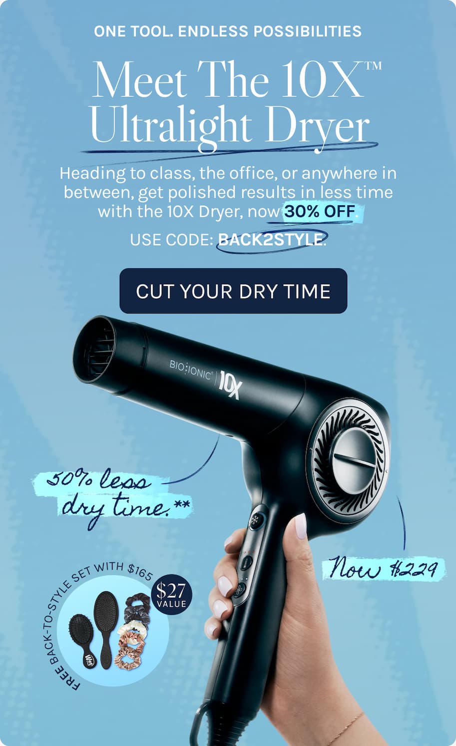 One Tool. Endless Possibilities. - Meet The 10x Ultralight Dryer. - Heading to class, the office, or anywhere in between, get polished results in less time with the 10X Dryer, now 30% OFF. USE CODE: BACK2STYLE.. - Cut Your Dry Time. - 50% less dry time.** - Now $229 