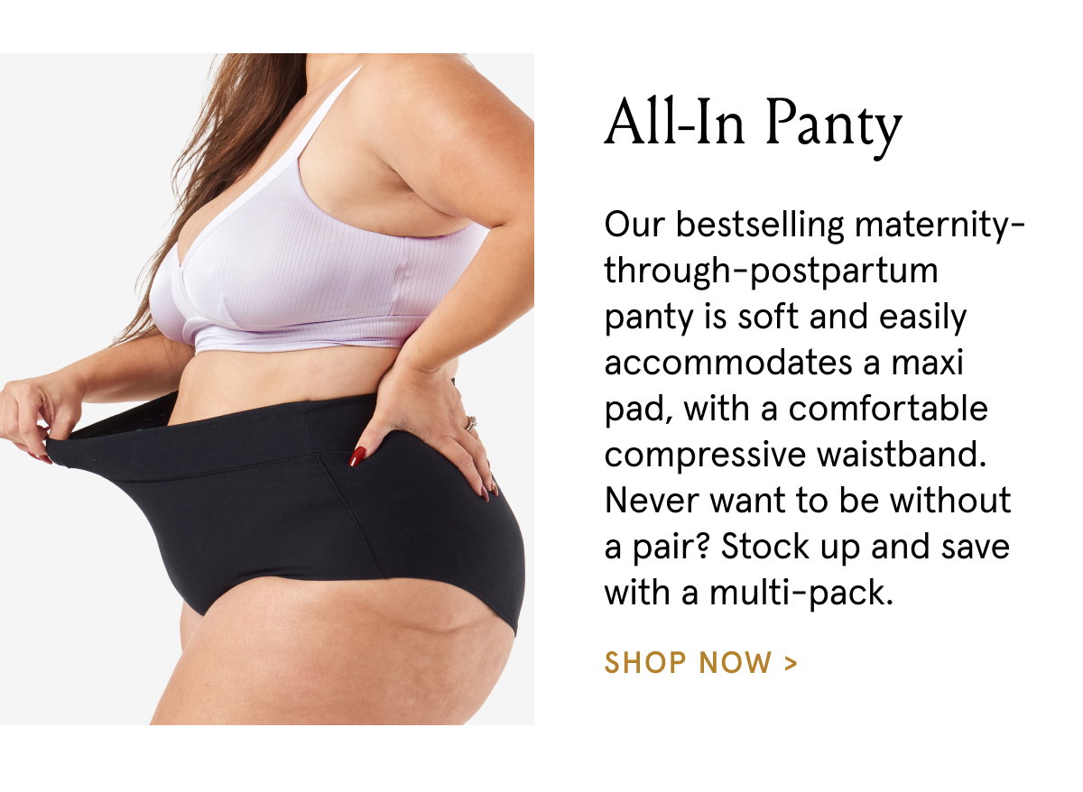 All-In Panty. Our bestselling maternity-through-postpartum panty is soft and easily accommodates a maxi pad, with a comfortable compressive waistband. Never want to be without a pari? Stock up and save with a multi-pack.