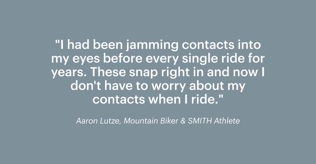 "I had been jamming contacts into my eyes before every single ride for years, until I discovered Smith's ODS5 prescription inserts. These snap right in and now I don't have to worry about my contacts when I ride." —Aaron Lutze, Mountain Biker & SMITH Athlete