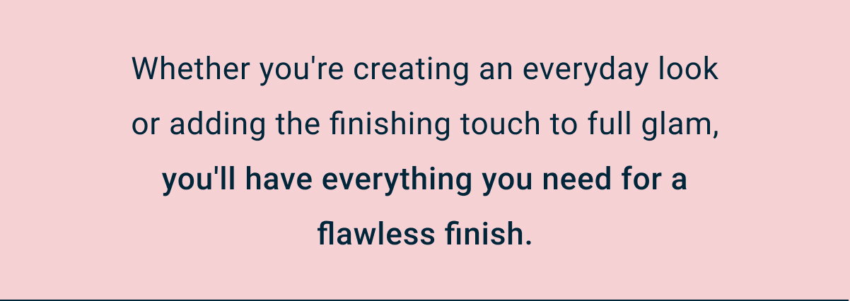 Whether you're creating an everyday look or adding the finishing touch to full glam, you'll have everything you need for a flawless finish.