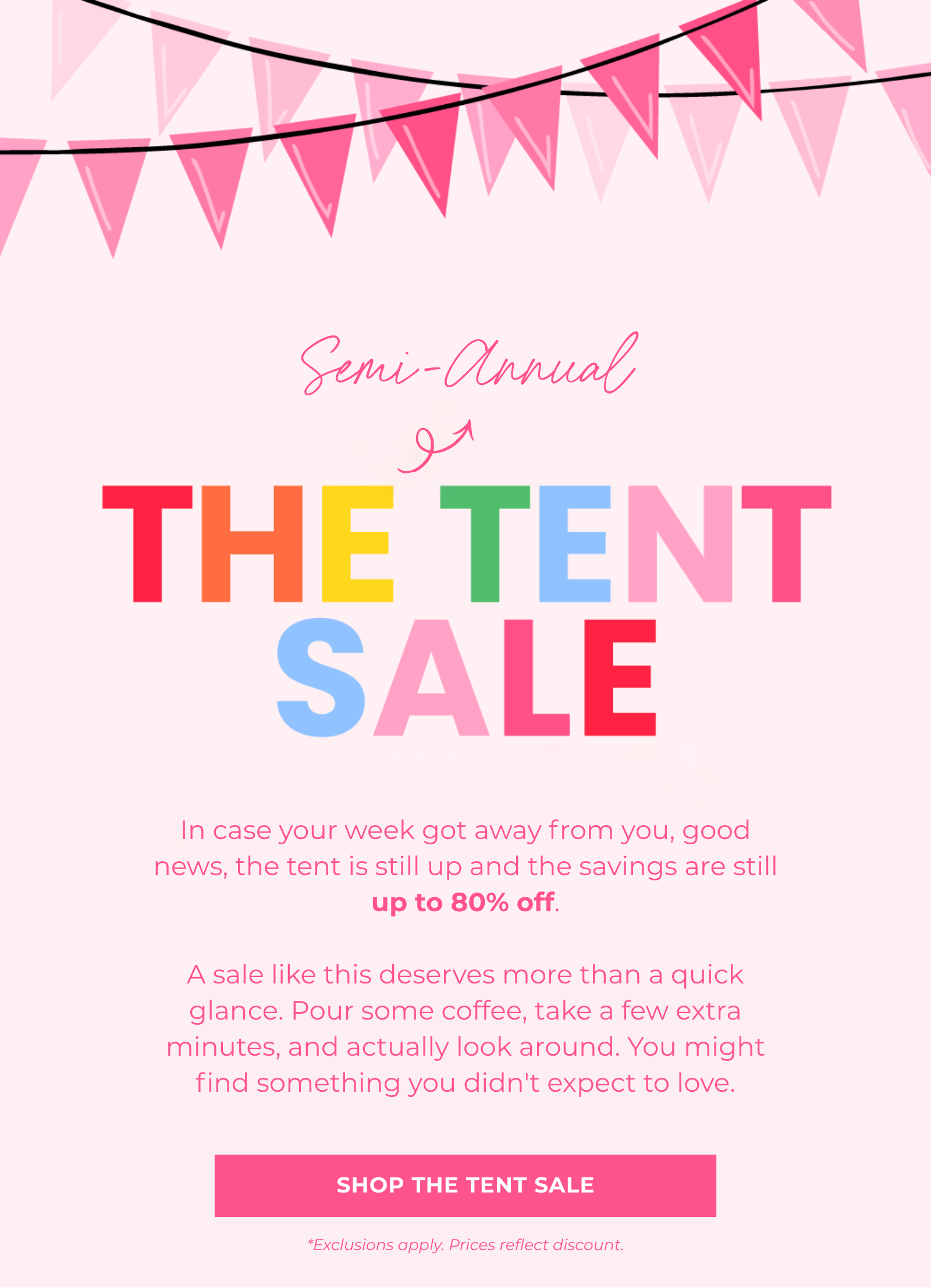 In case your week got away from you, good news, the tent is still up and the savings are still up to 80% off.  A sale like this deserves more than a quick glance. Pour some coffee, take a few extra minutes, and actually look around. You might find something you didn't expect to love. Shop The Tent Sale *Exclusions apply. Prices reflect discount. Semi-Annual
