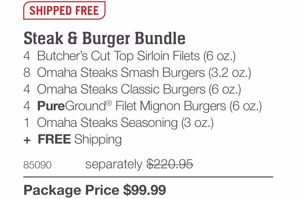 SHIPPED FREE
Steak & Burger Bundle
4 Butcher's Cut Top Sirloin Filets (6 oz.)
8 Omaha Steaks Smash Burgers (3.2 oz.)
4 Omaha Steaks Classic Burgers (6 oz.)
4 PureGround® Filet Mignon Burgers (6 oz.)
1 Omaha Steaks Seasoning (3 oz.)
+ FREE Shipping
85090
separately $220.95
Package Price $99.99
