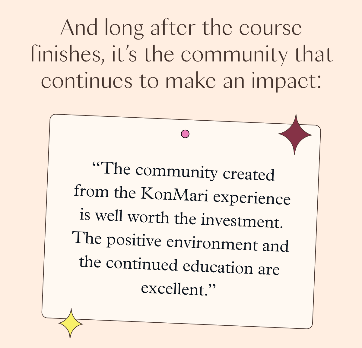 And long after the course finishes, it's the community that continues to make an impact: "The community created from the KonMari experience is well worth the investment. The positive environment and the continued education are excellent."