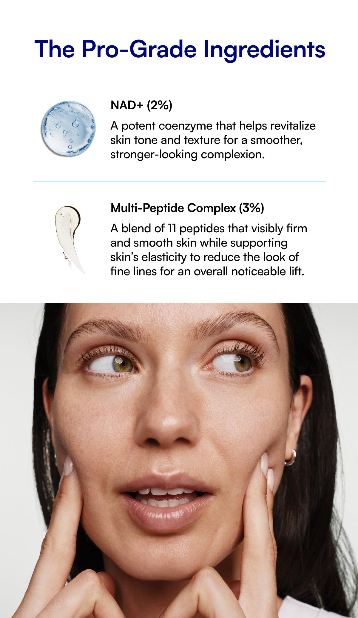 The Pro-Grade Ingredients NAD+ (2%) A potent coenzyme that helps revitalize skin tone and texture for a smoother, stronger-looking complexion. Multi-Peptide Complex (3%) A blend of 11 peptides that visibly firm and smooth skin while supporting skin’s elasticity to reduce the look of fine lines for an overall noticeable lift.
