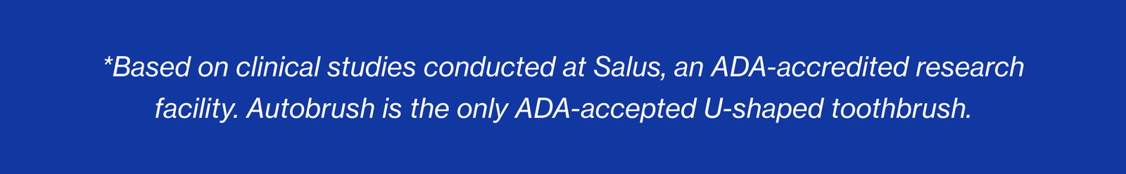 *Based on clinical studies conducted at Salus, an ADA-accredited research facility. Autobrush is the only ADA-accepted U-shaped toothbrush.