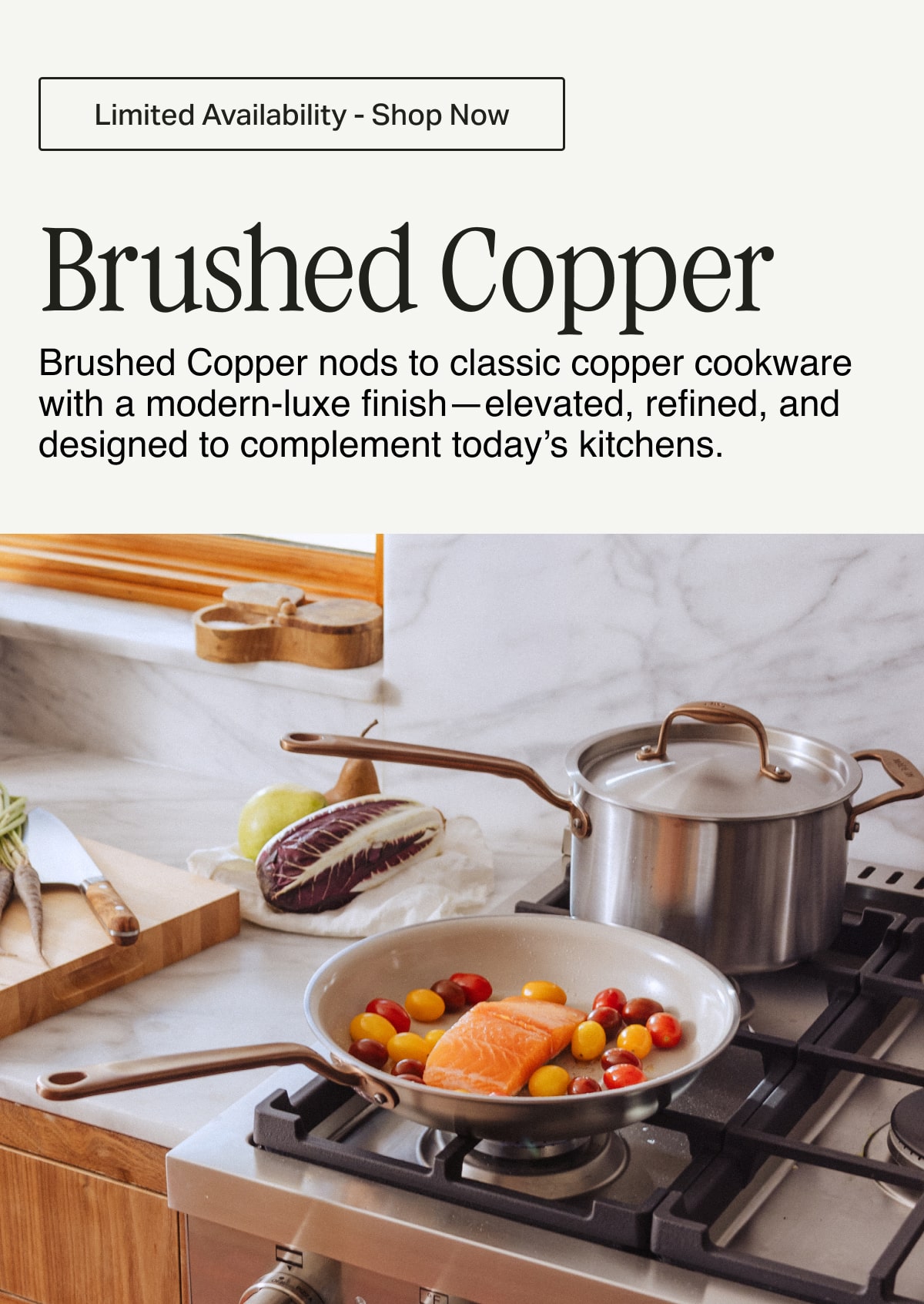 Limited Availability - Shop Now -- Brushed Copper. Brushed Copper nods to classic copper cookware with a modern-luxe finish—elevated, refined, and designed to complement today’s kitchens.