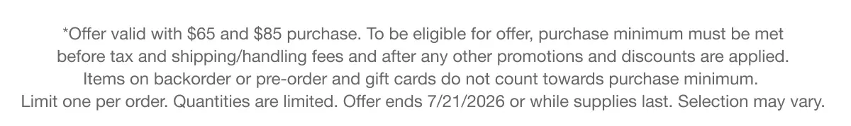 *Offer valid with $65 and $85 purchase. To be eligible for offer, purchase minimum must be met before tax and shipping/handling fees and after any other promotions and discounts are applied. Items on backorder or pre-order and gift cards do not count towards purchase minimum. Limit one per order. Quantities are limited. Offer ends 7/21/2026 or while supplies last. Selection may vary.