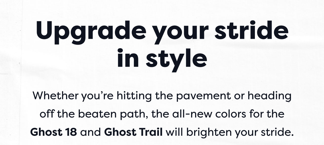 Upgrade your stride in style | Whether you're hitting the pavement or heading off the beaten path, the all-new colors for the Ghost 18 and Ghost Trail will brighten your stride.