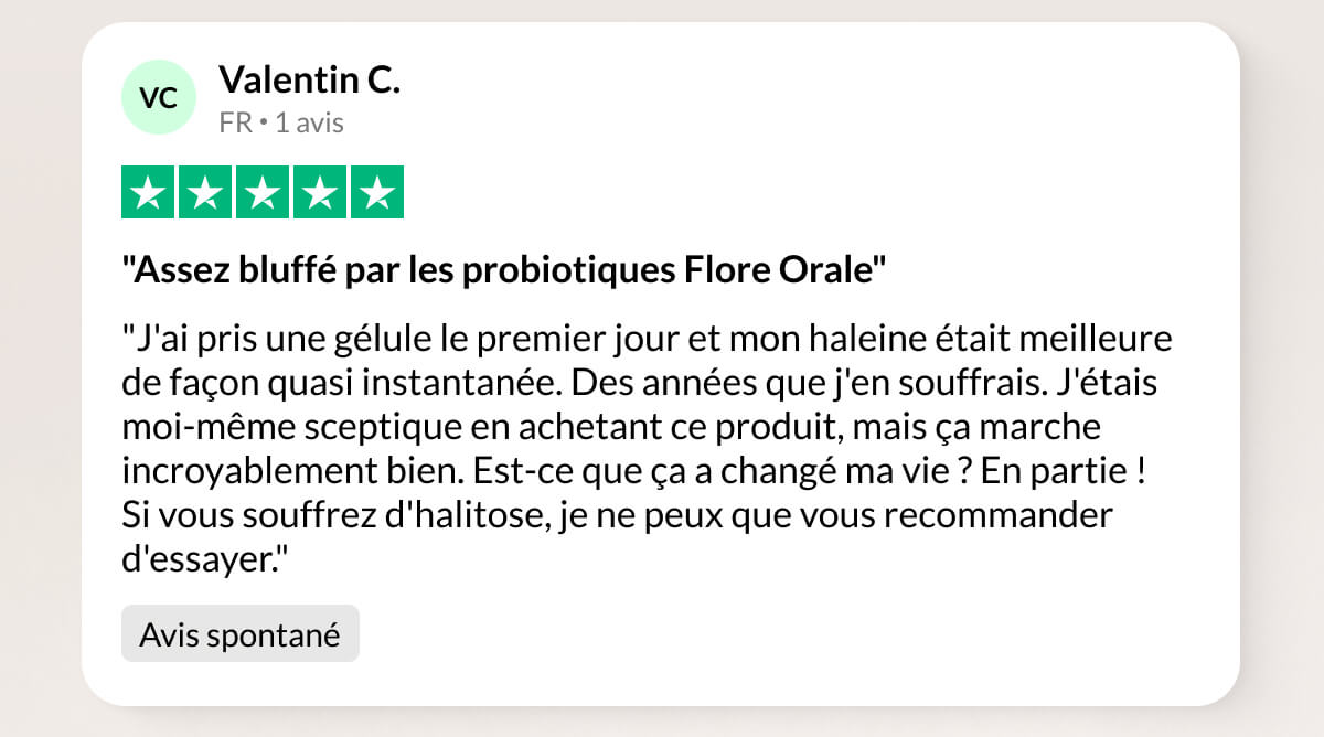Valentin C. FR 1 avis "Assez bluffé par les probiotiques Flore Orale" "J'ai pris une gélule le premier jour et mon haleine était meilleure de façon quasi instantanée. Des années que j'en souffrais. J'étais moi-même sceptique en achetant ce produit, mais ça marche incroyablement bien. Est-ce que ça a changé ma vie ? En partie ! Si vous souffrez d'halitose, je ne peux que vous recommander d'essayer." Avis spontané
