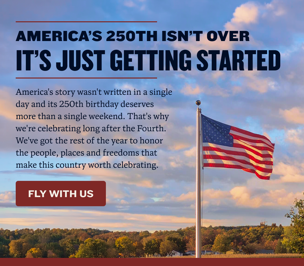 America’s 250th Isn’t Over | It’s Just Getting Started | America's story wasn't written in a single day and its 250th birthday deserves more than a single weekend. That's why we're celebrating long after the Fourth. We've got the rest of the year to honor the people, places and freedoms that make this country worth celebrating. | FLY WITH US