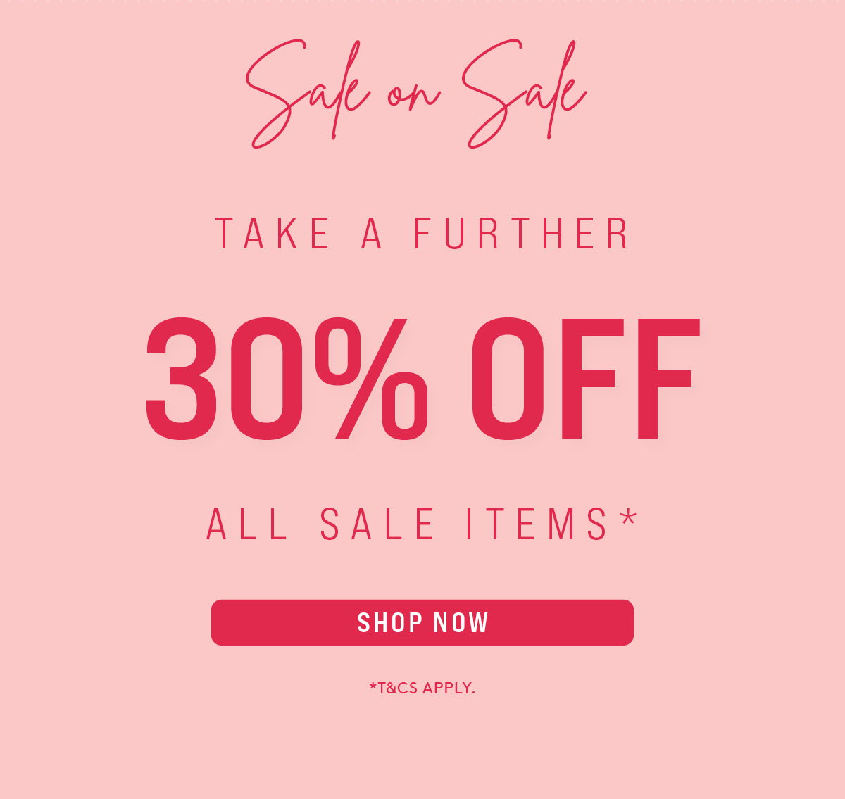 SALE ON SALE | TAKE A FURTHER 30% OFF ALL SALE ITEMS* | SHOP NOW