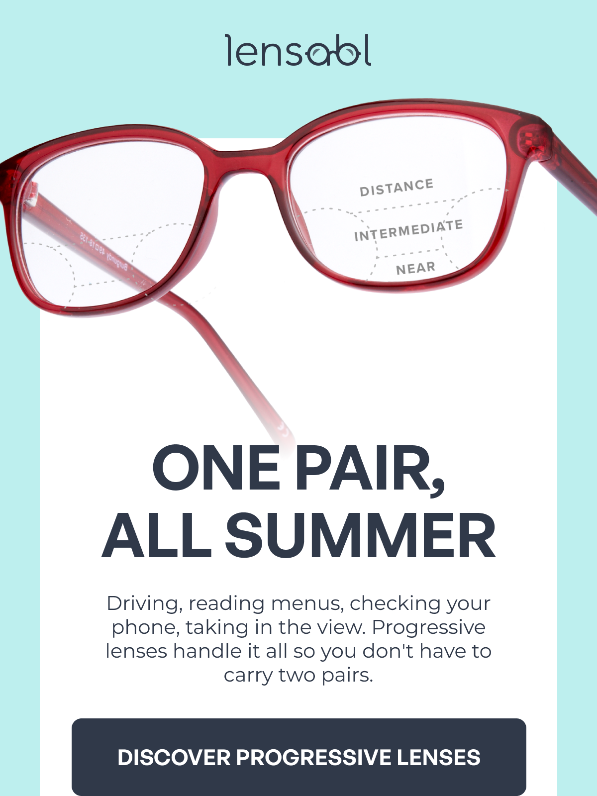 driving, reading menus, checking your phone, taking in the view. progressive lenses handle it all so you don't have to carry two pairs. discover progressive lenses one pair,
all summer