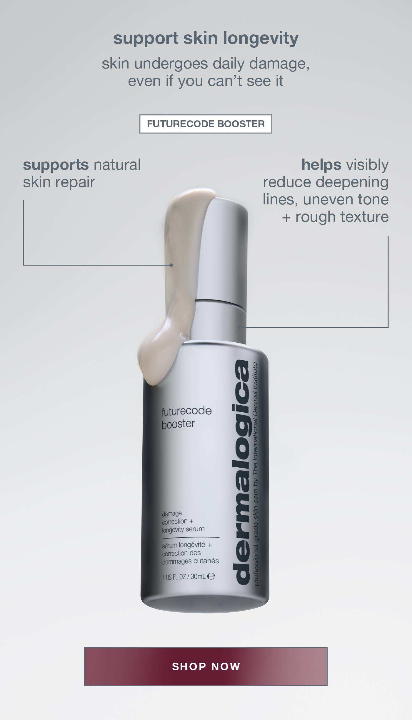 support skin longevity​  ​  skin undergoes daily damage, even if you can’t see it​  ​  futurecode booster ​  supports natural skin repair​  targets signs of DNA-related damage, like deepening lines, uneven tone + rough texture SHOP NOW