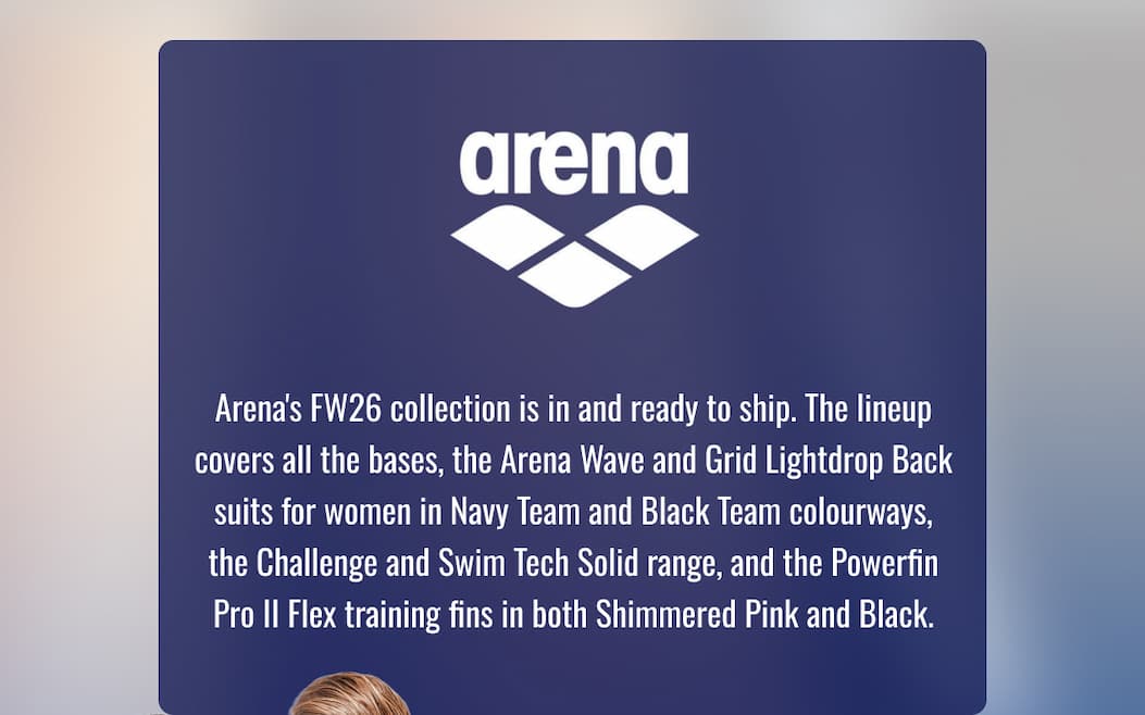 Arena's FW26 collection is in and ready to ship. The lineup covers all the bases, the Arena Wave and Grid Lightdrop Back suits for women in Navy Team and Black Team colourways, the Challenge and Swim Tech Solid range, and the Powerfin Pro II Flex training fins in both Shimmered Pink and Black.