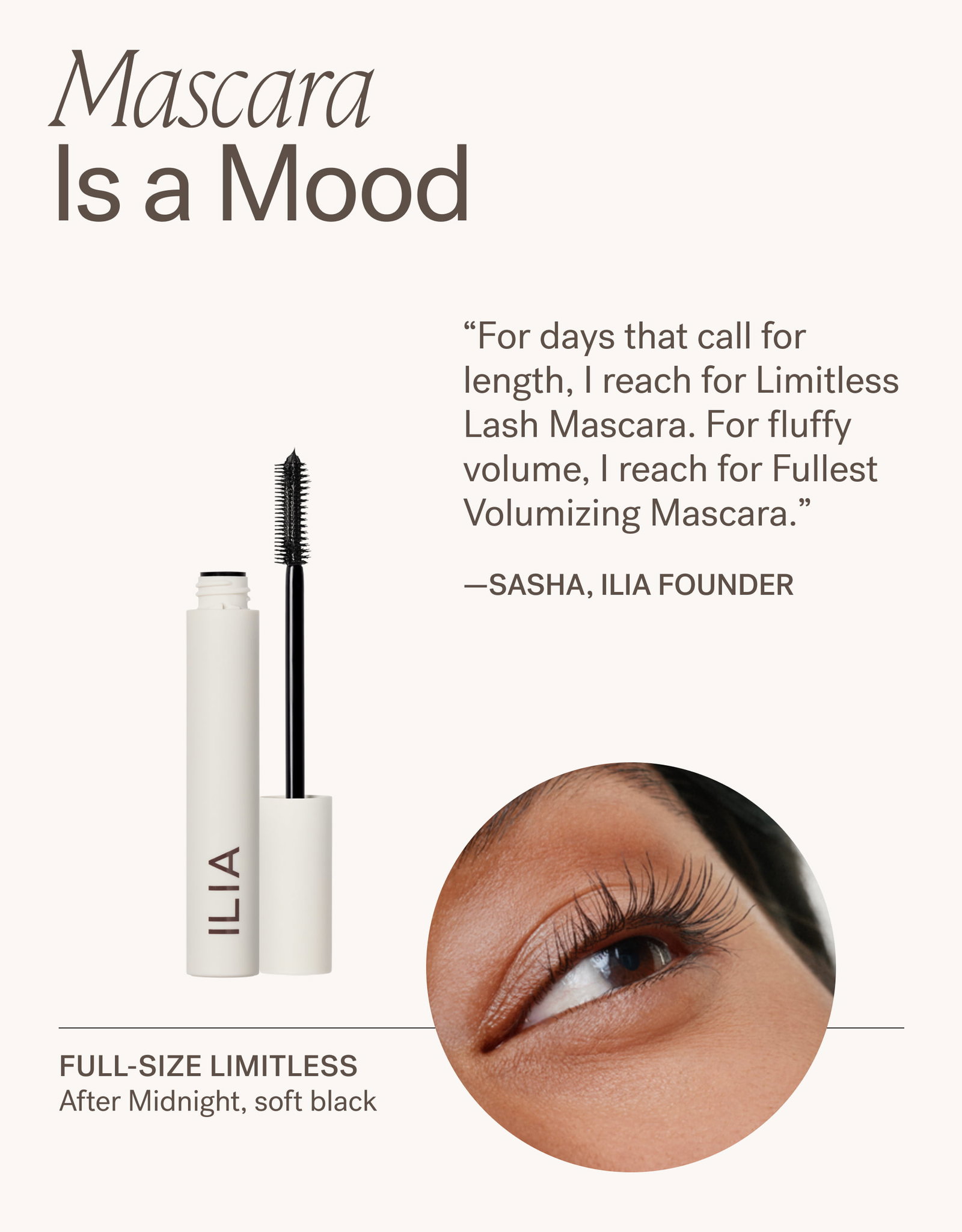 Mascara Is a Mood.  “For days that call for length, | reach for Limitless Lash Mascara. For fluffy “volume, | reach for Fullest Volumizing Mascara.” —SASHA, ILIA FOUNDER   FULL-SIZE LIMITLESS After Midnight, soft black