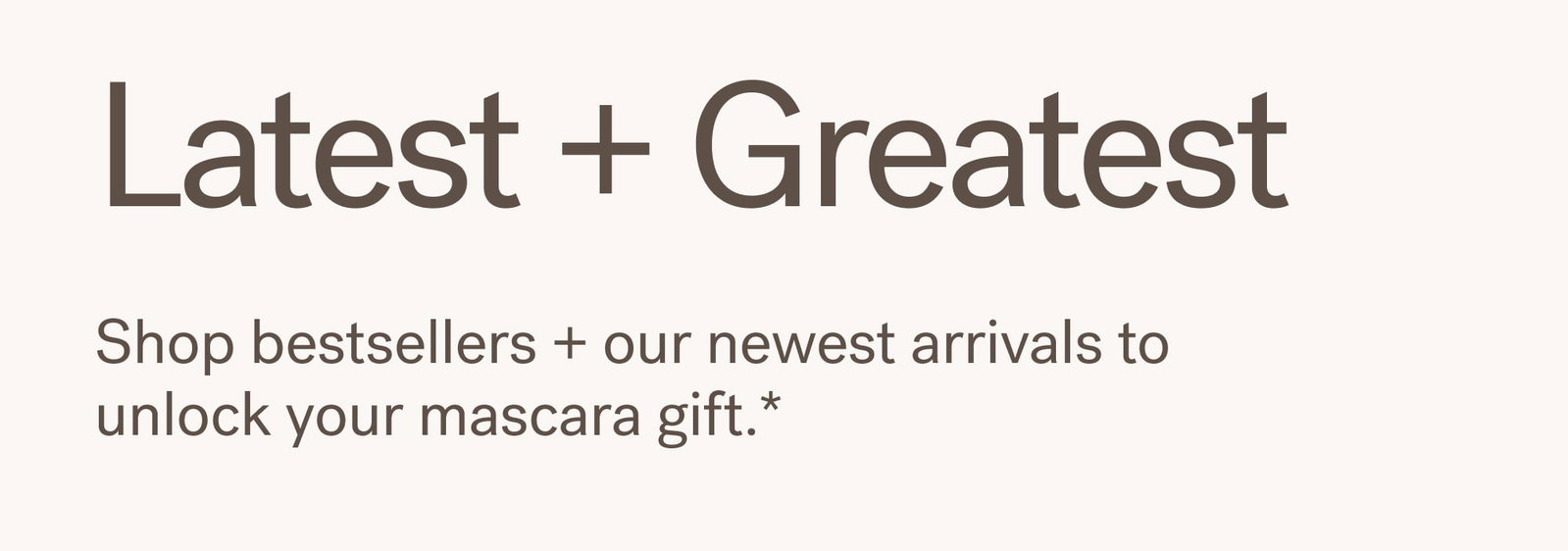 Latest + Greatest Shop bestsellers + our newest arrivals to unlock your mascara gift.*