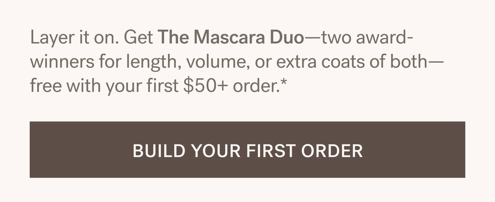 Layer it on. Get The Mascara Duo—two award- winners for length, volume, or extra coats of both— free with your first $50+ order.*  [BUILD YOUR FIRST ORDER]