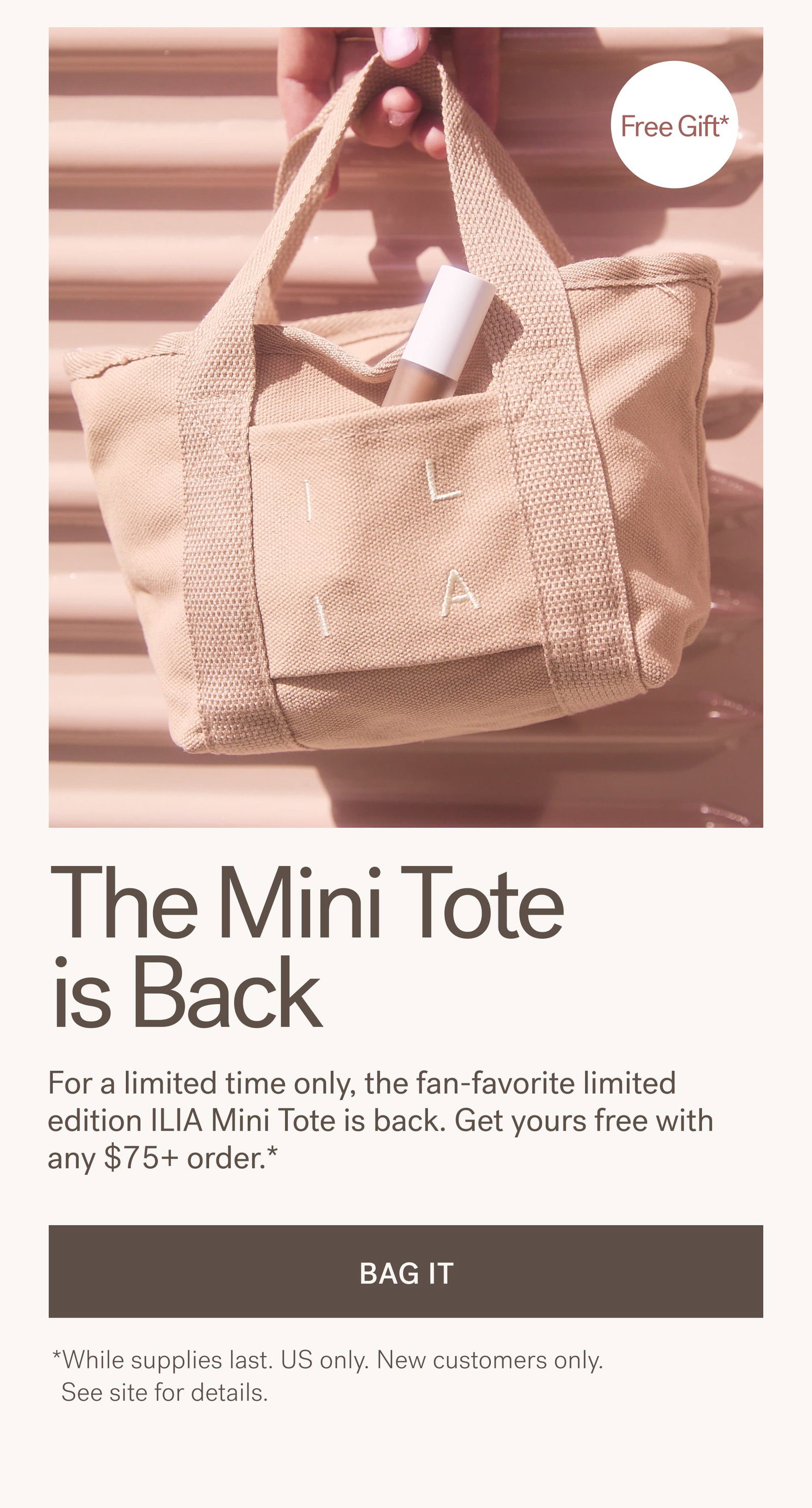 The Mini Tote is Back. For a limited time only, the fan-favorite limited edition ILIA Mini Tote is back. Get yours free with any $75+ order.* [ BAG IT ]   *While supplies last. US only. New customers only. See site for details.