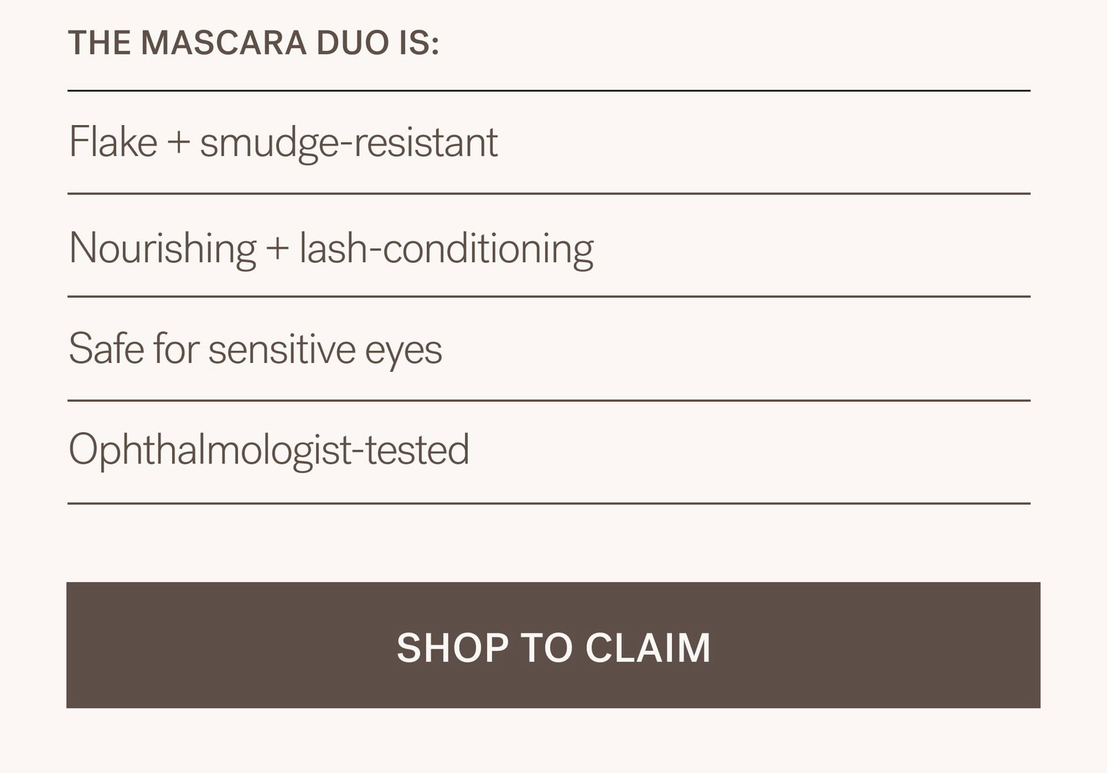 THE MASCARA DUO IS: Flake + smudge-resistant Nourishing + lash-conditioning Safe for sensitive eyes Ophthalmologist-tested  [ SHOP TO CLAIM ]